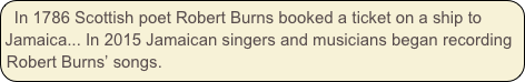 In 1786 Scottish poet Robert Burns booked a ticket on a ship to Jamaica... In 2015 Jamaican singers and musicians began recording Robert Burns’ songs.